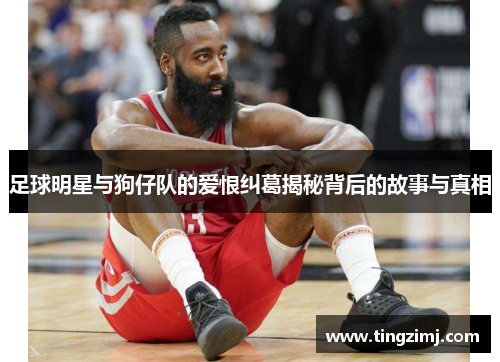 足球明星与狗仔队的爱恨纠葛揭秘背后的故事与真相