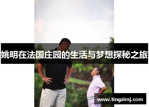 姚明在法国庄园的生活与梦想探秘之旅