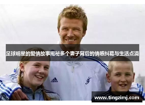 足球明星的爱情故事揭秘多个妻子背后的情感纠葛与生活点滴